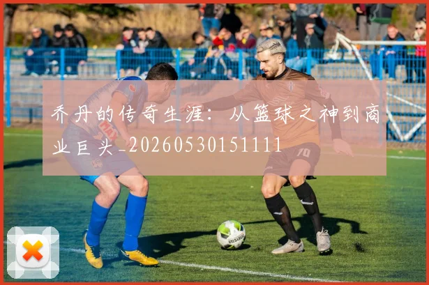 乔丹的传奇生涯：从篮球之神到商业巨头_20260530151111