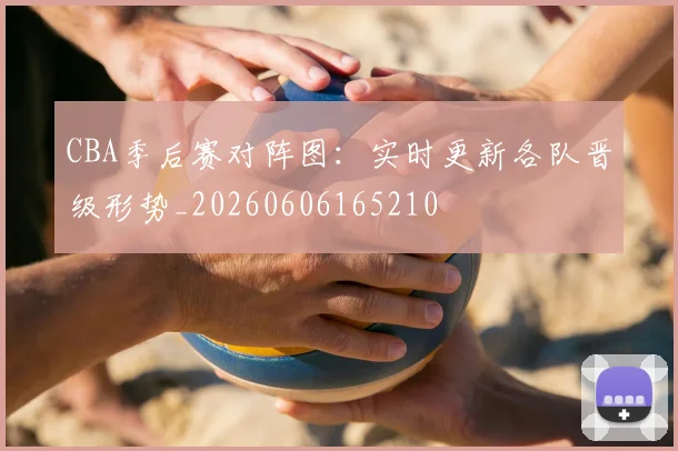 CBA季后赛对阵图：实时更新各队晋级形势_20260606165210