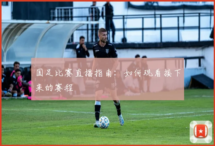 国足比赛直播指南：如何观看接下来的赛程