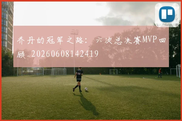 乔丹的冠军之路：六次总决赛MVP回顾_20260608142419