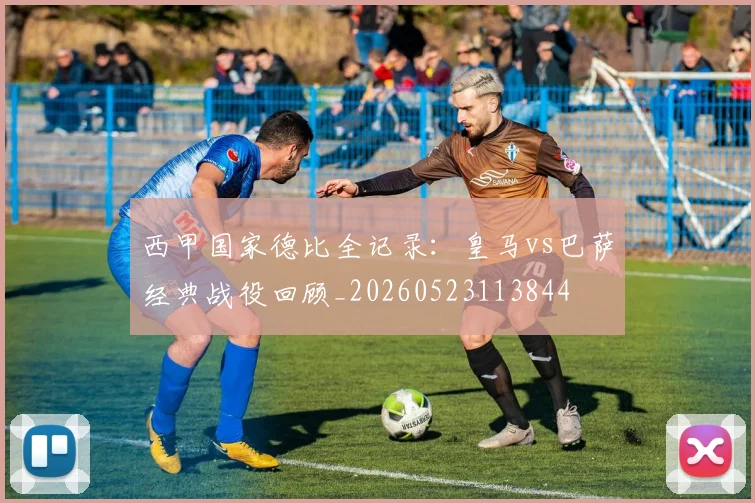 西甲国家德比全记录：皇马vs巴萨经典战役回顾_20260523113844