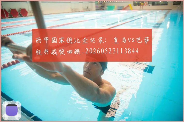 西甲国家德比全记录：皇马vs巴萨经典战役回顾_20260523113844